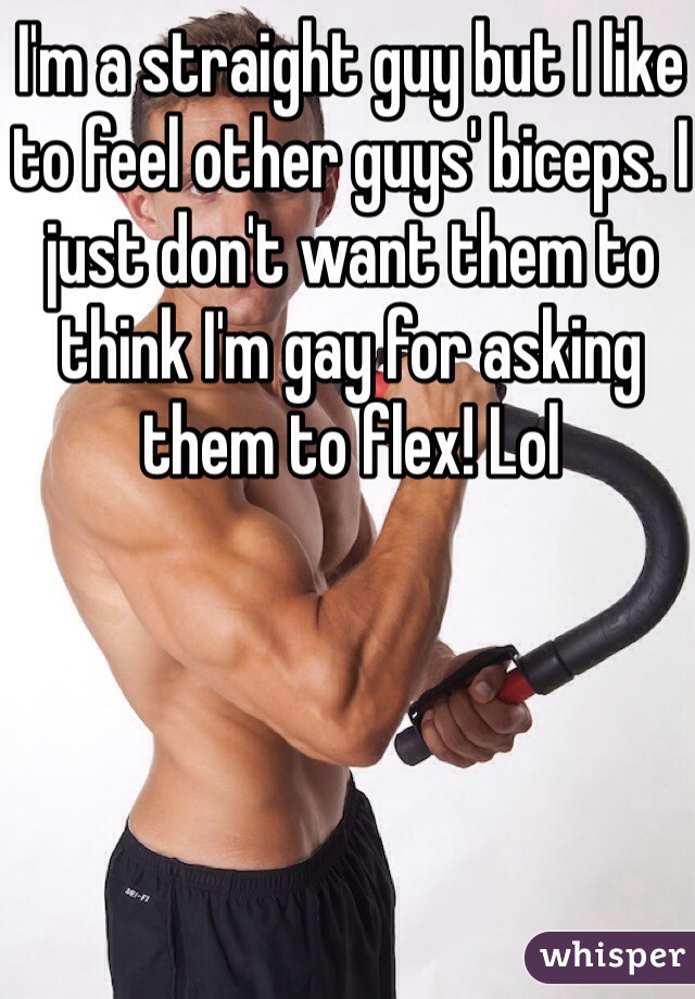 I'm a straight guy but I like to feel other guys' biceps. I just don't want them to think I'm gay for asking them to flex! Lol