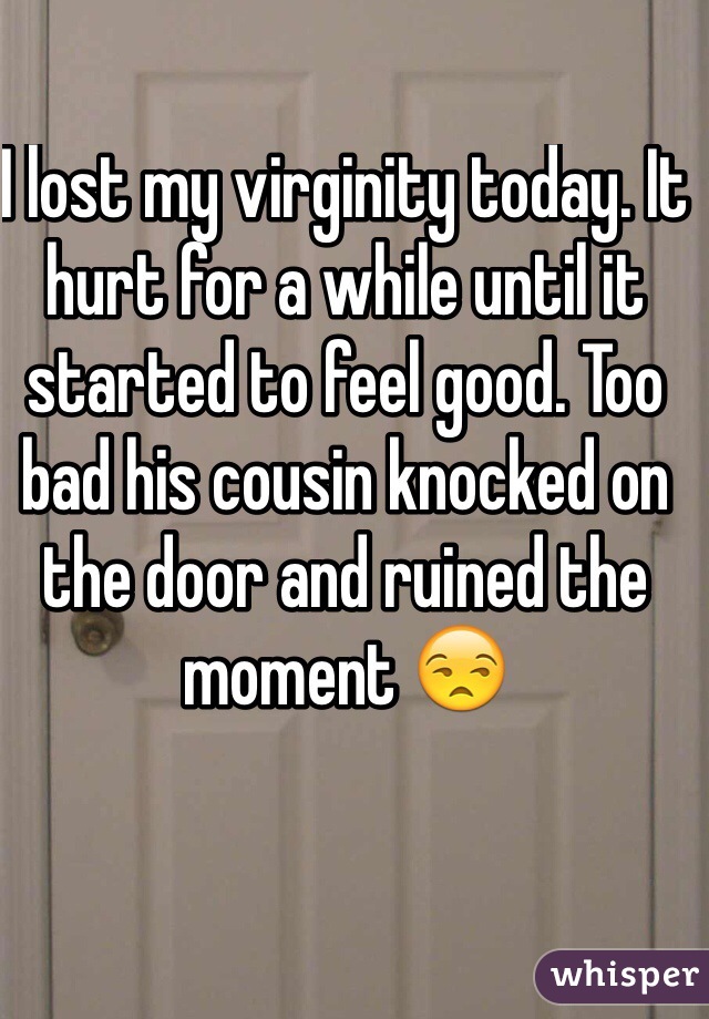 I lost my virginity today. It hurt for a while until it started to feel good. Too bad his cousin knocked on the door and ruined the moment 😒