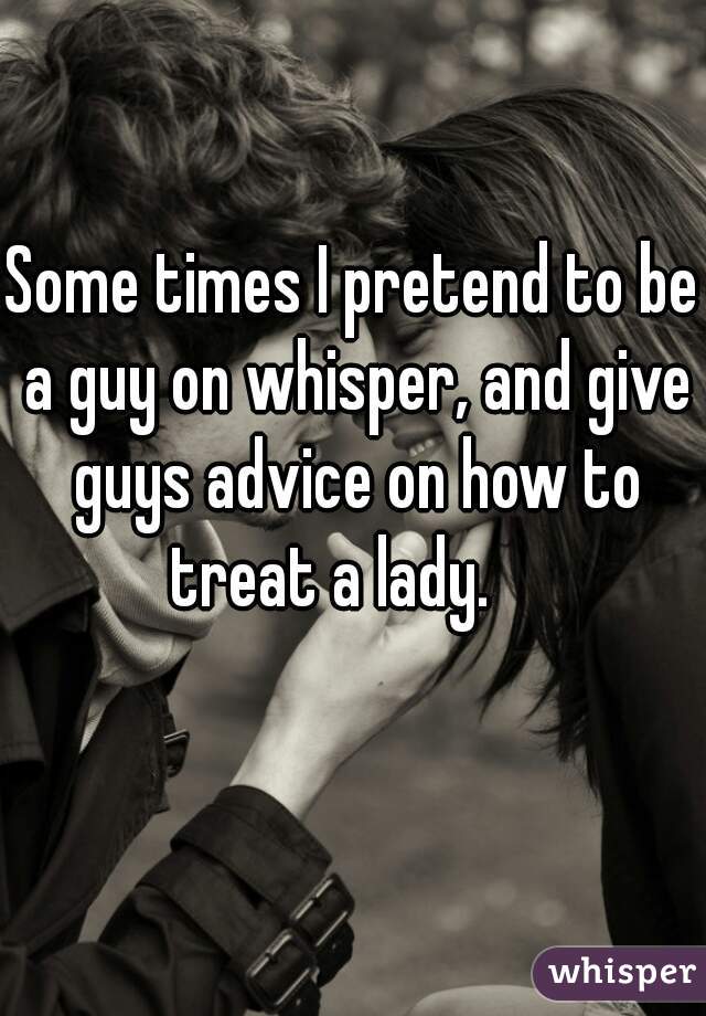 Some times I pretend to be a guy on whisper, and give guys advice on how to treat a lady.    