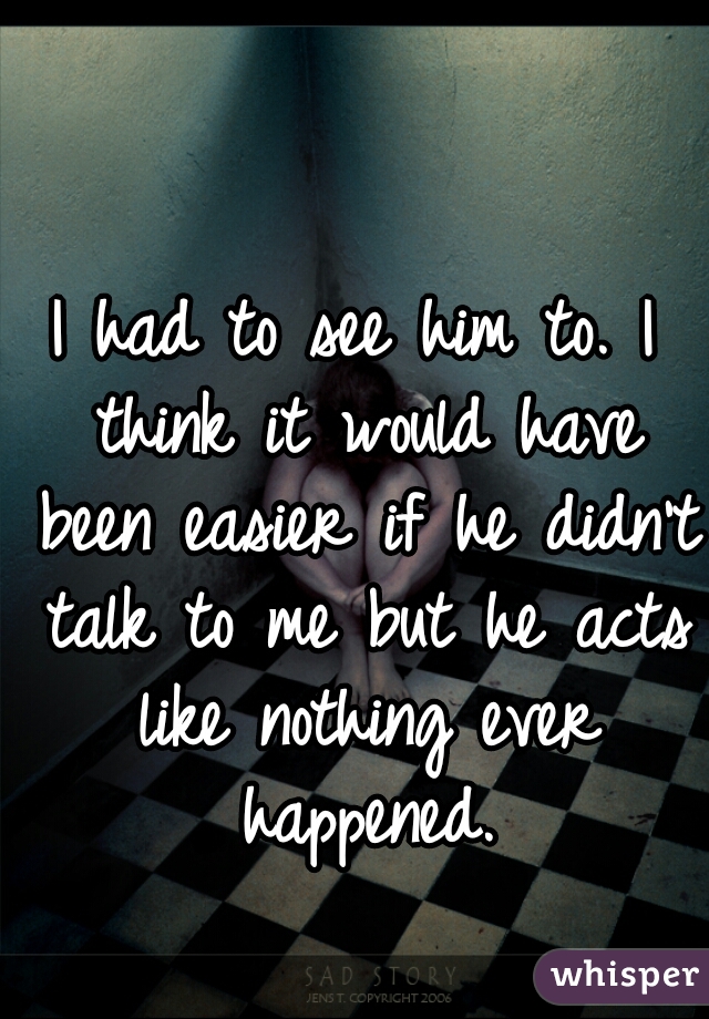 I had to see him to. I think it would have been easier if he didn't talk to me but he acts like nothing ever happened.