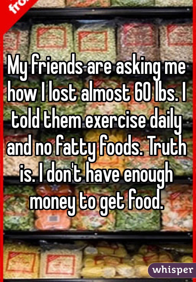 My friends are asking me how I lost almost 60 lbs. I told them exercise daily and no fatty foods. Truth is. I don't have enough money to get food. 