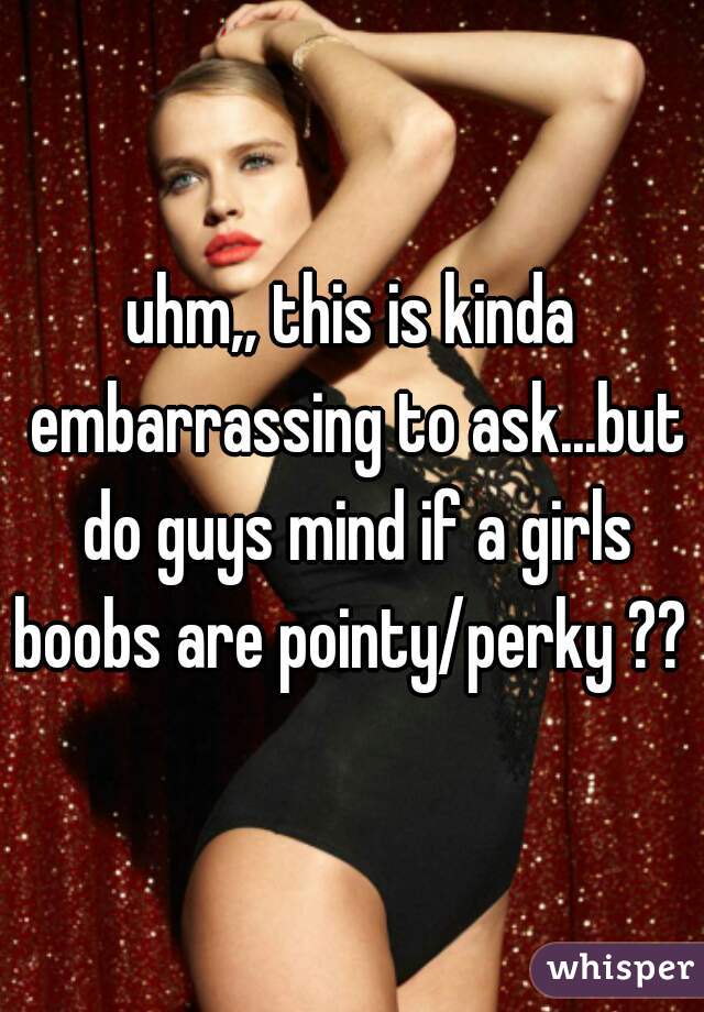 uhm,, this is kinda embarrassing to ask...but do guys mind if a girls boobs are pointy/perky ?? 