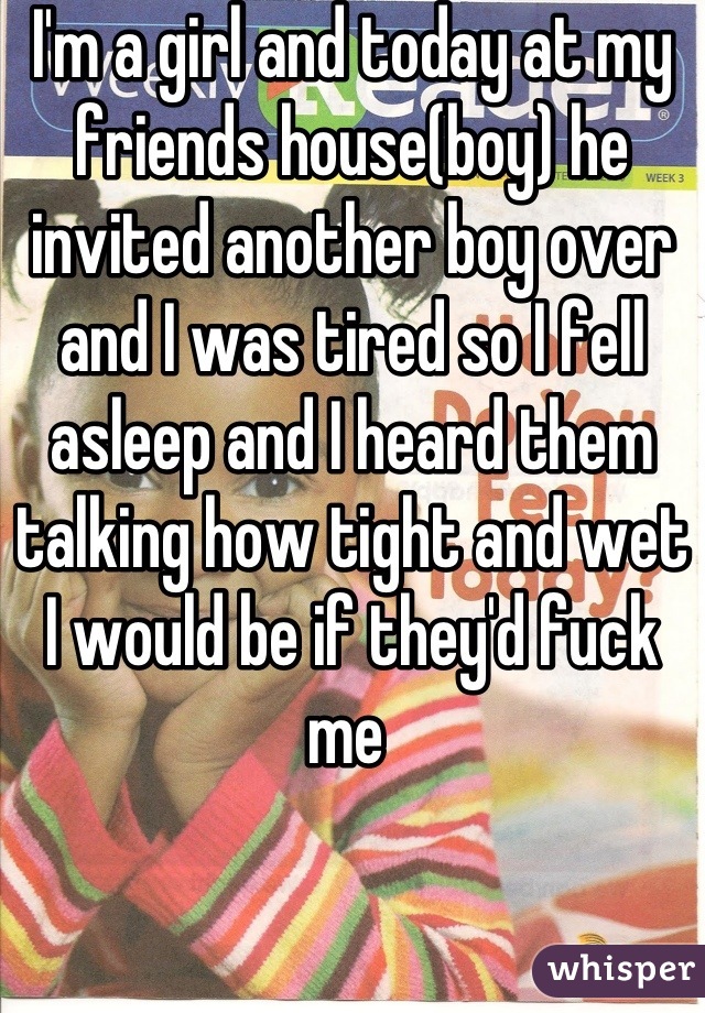 I'm a girl and today at my friends house(boy) he invited another boy over and I was tired so I fell asleep and I heard them talking how tight and wet I would be if they'd fuck me 