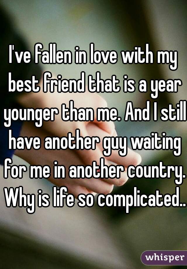 I've fallen in love with my best friend that is a year younger than me. And I still have another guy waiting for me in another country. Why is life so complicated..