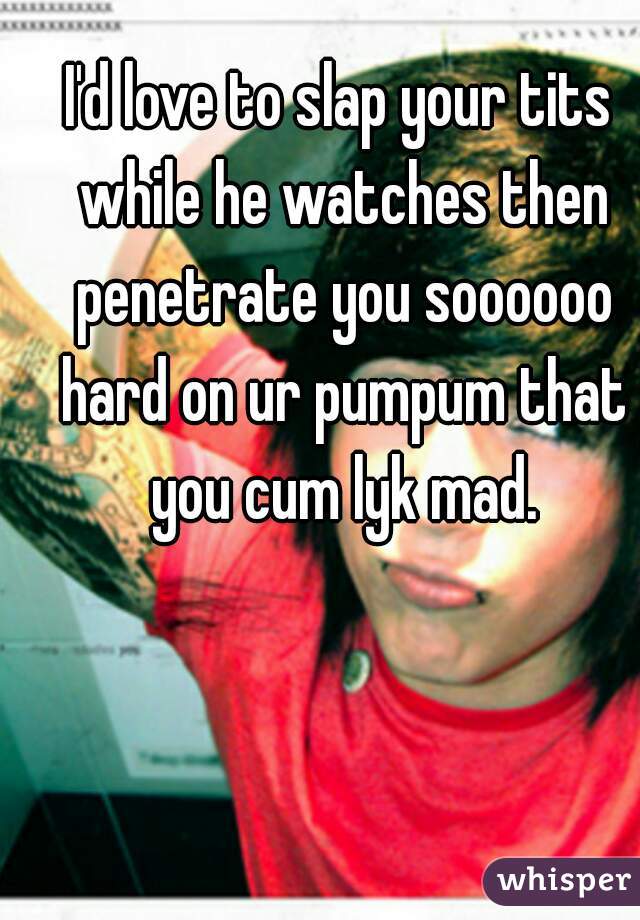 I'd love to slap your tits while he watches then penetrate you soooooo hard on ur pumpum that you cum lyk mad.