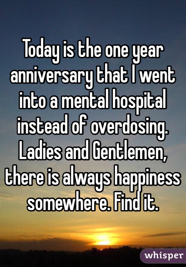 Today is the one year anniversary that I went into a mental hospital instead of overdosing. Ladies and Gentlemen, there is always happiness somewhere. Find it. 