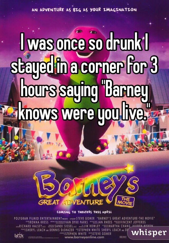 I was once so drunk I stayed in a corner for 3 hours saying "Barney knows were you live."