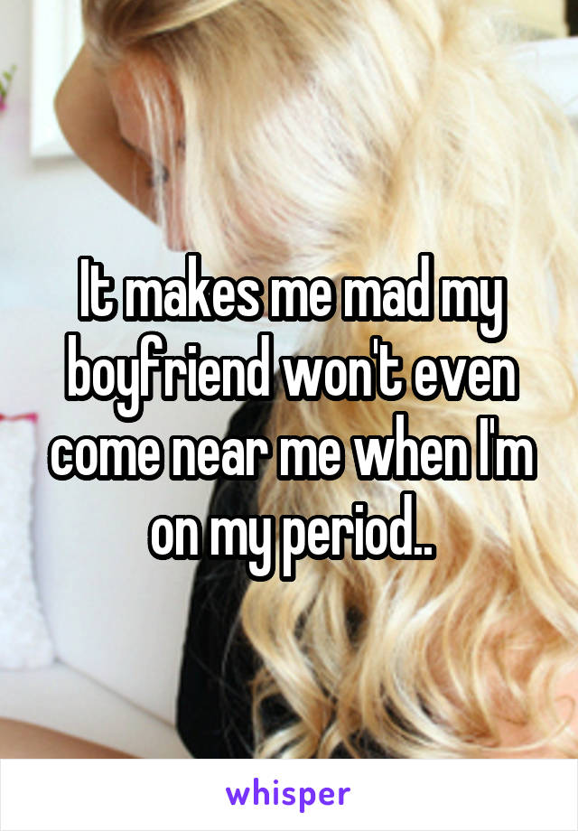 It makes me mad my boyfriend won't even come near me when I'm on my period..