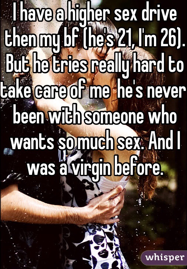 I have a higher sex drive then my bf (he's 21, I'm 26). But he tries really hard to take care of me  he's never been with someone who wants so much sex. And I was a virgin before. 