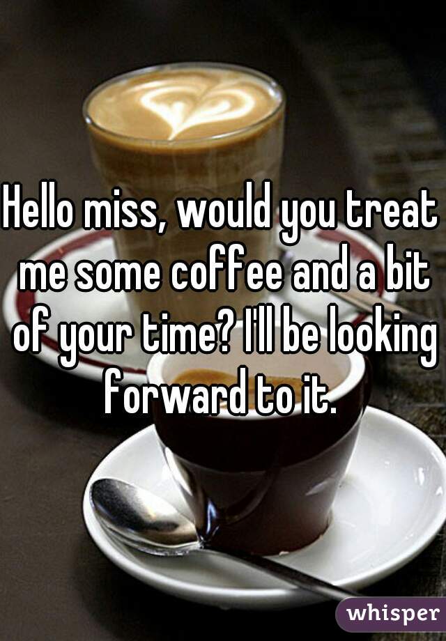 Hello miss, would you treat me some coffee and a bit of your time? I'll be looking forward to it. 