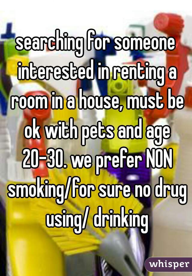 searching for someone interested in renting a room in a house, must be ok with pets and age 20-30. we prefer NON smoking/for sure no drug using/ drinking