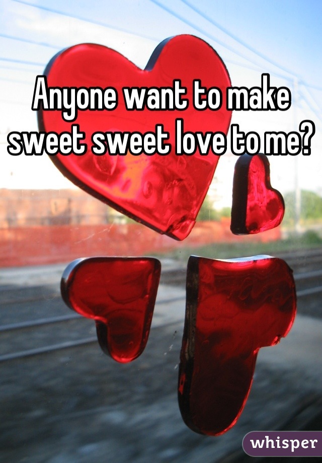 Anyone want to make sweet sweet love to me?