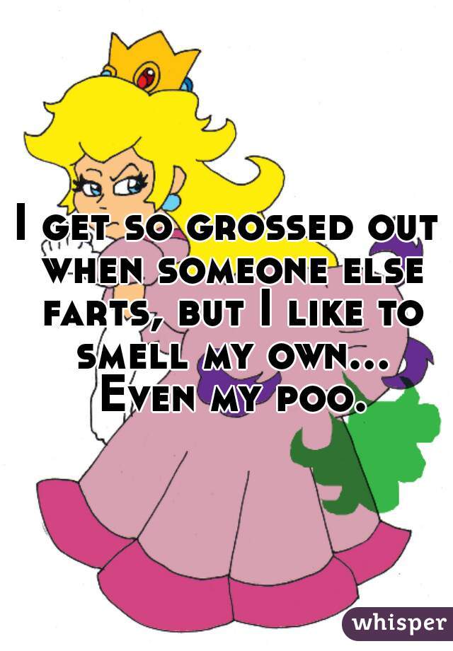 I get so grossed out when someone else farts, but I like to smell my own... Even my poo.