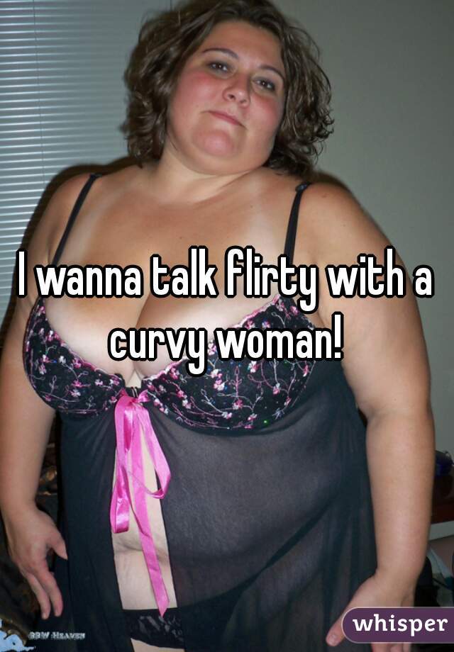 I wanna talk flirty with a curvy woman! 