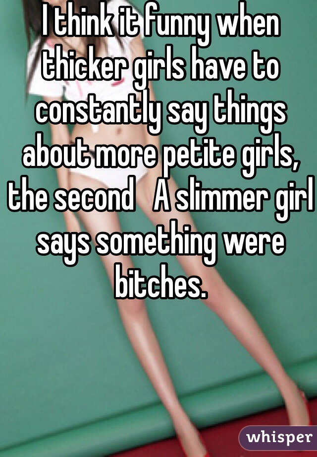 I think it funny when thicker girls have to constantly say things about more petite girls, the second   A slimmer girl says something were bitches.