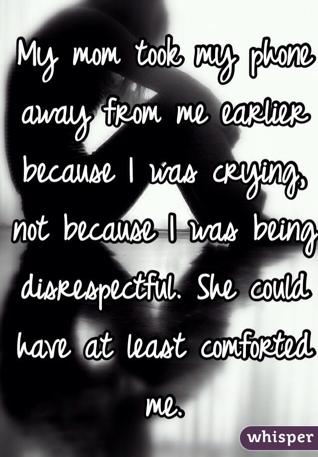 My mom took my phone away from me earlier because I was crying, not because I was being disrespectful. She could have at least comforted me. 