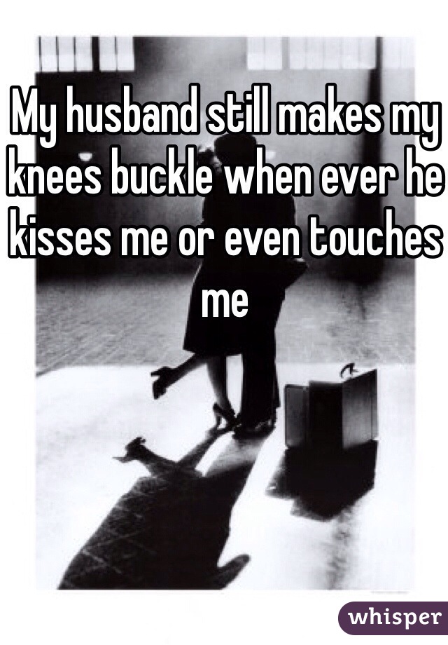 My husband still makes my knees buckle when ever he kisses me or even touches me 