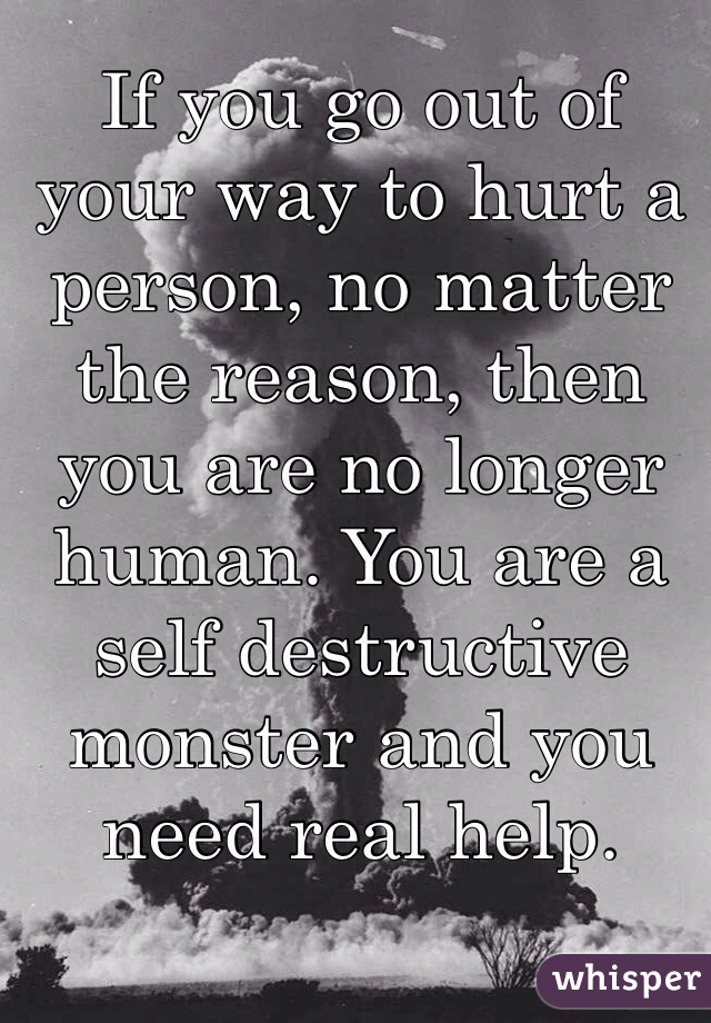 If you go out of your way to hurt a person, no matter the reason, then you are no longer human. You are a self destructive monster and you need real help.  