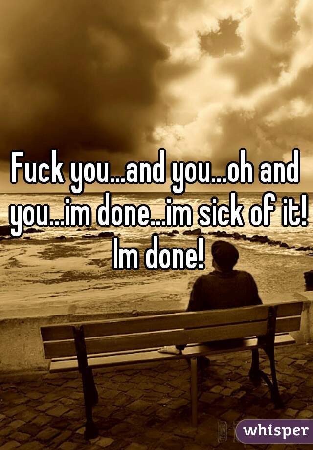 Fuck you...and you...oh and you...im done...im sick of it! Im done!