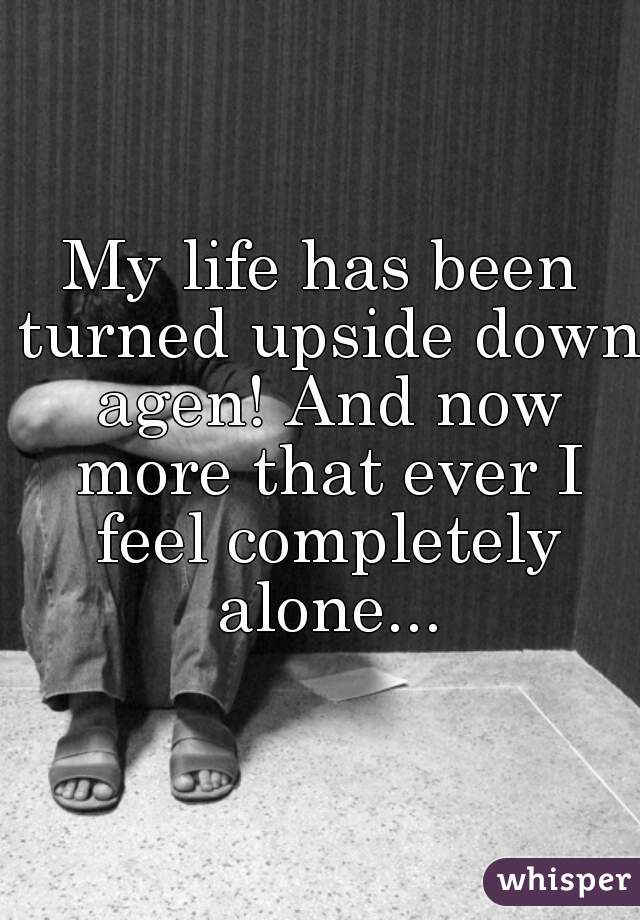 My life has been turned upside down agen! And now more that ever I feel completely alone...