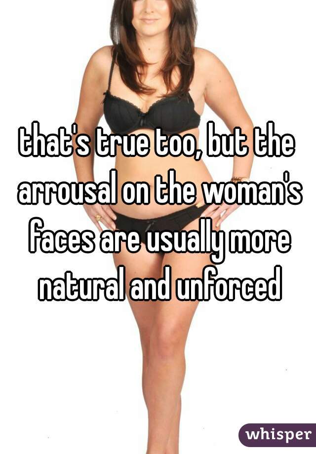 that's true too, but the arrousal on the woman's faces are usually more natural and unforced