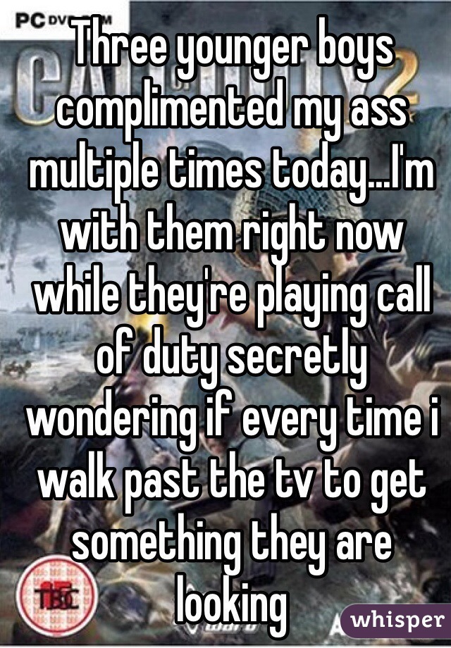 Three younger boys complimented my ass multiple times today...I'm with them right now while they're playing call of duty secretly wondering if every time i walk past the tv to get something they are looking