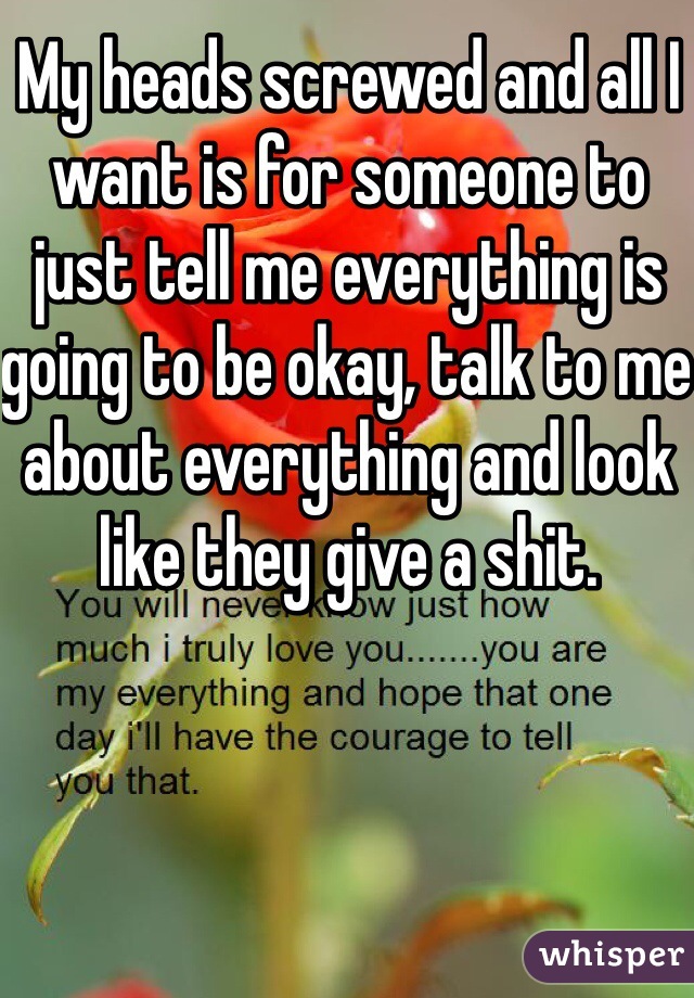 My heads screwed and all I want is for someone to just tell me everything is going to be okay, talk to me about everything and look like they give a shit. 