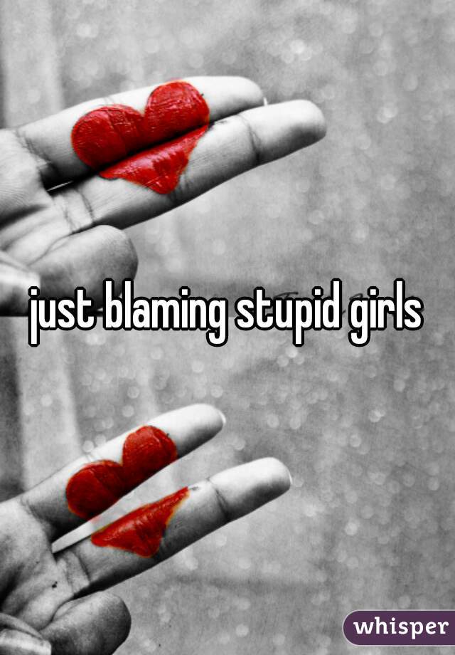 just blaming stupid girls