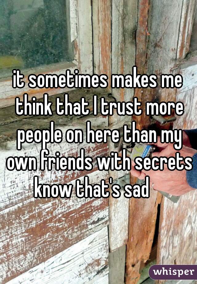 it sometimes makes me think that I trust more people on here than my own friends with secrets know that's sad    