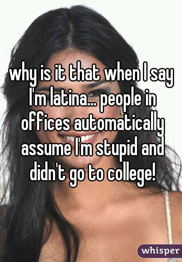 why is it that when I say I'm latina... people in offices automatically assume I'm stupid and didn't go to college!