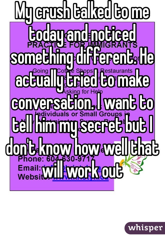 My crush talked to me today and noticed something different. He actually tried to make conversation. I want to tell him my secret but I don't know how well that will work out 