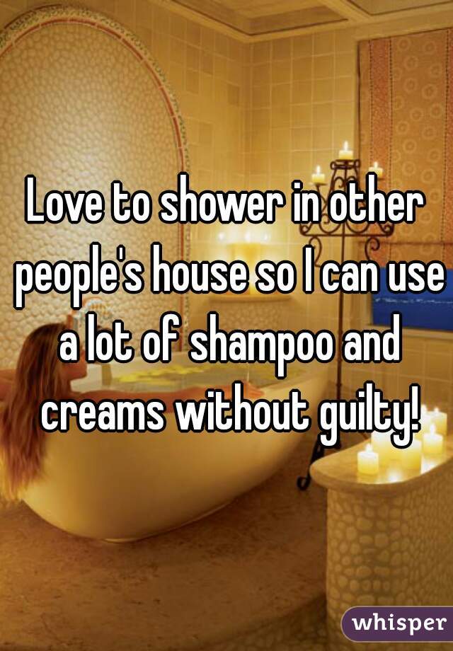 Love to shower in other people's house so I can use a lot of shampoo and creams without guilty!