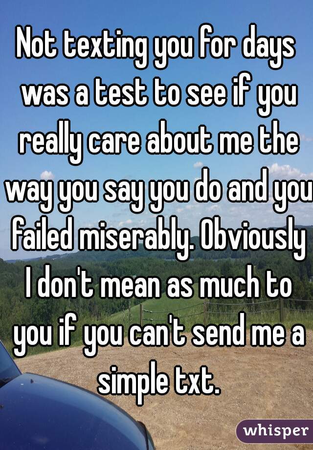 Not texting you for days was a test to see if you really care about me the way you say you do and you failed miserably. Obviously I don't mean as much to you if you can't send me a simple txt.