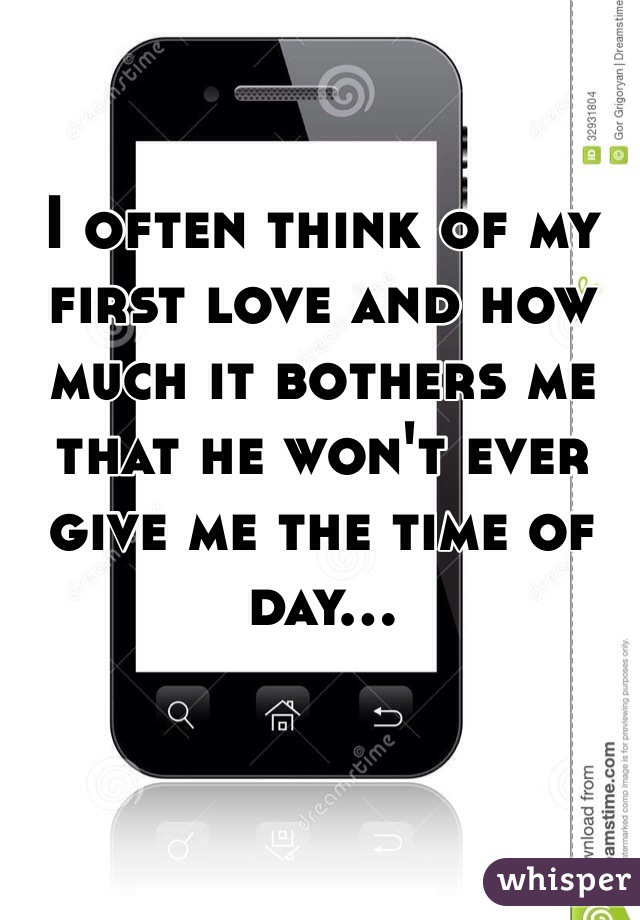 I often think of my first love and how much it bothers me that he won't ever give me the time of day... 