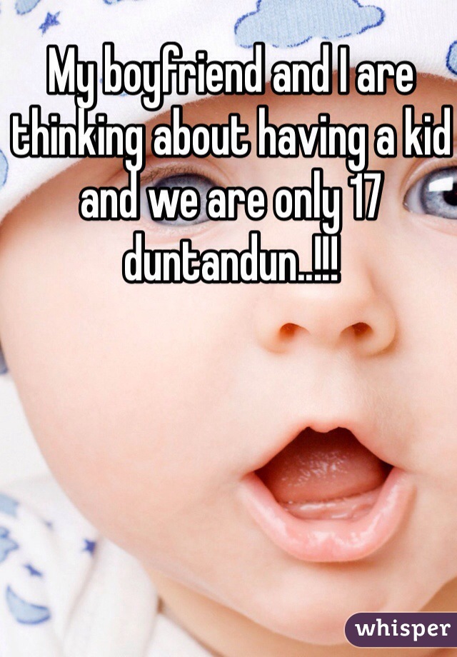 My boyfriend and I are thinking about having a kid and we are only 17 duntandun..!!!