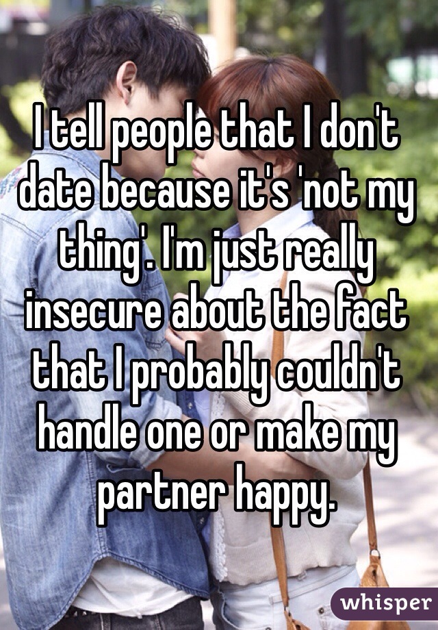 I tell people that I don't date because it's 'not my thing'. I'm just really insecure about the fact that I probably couldn't handle one or make my partner happy.