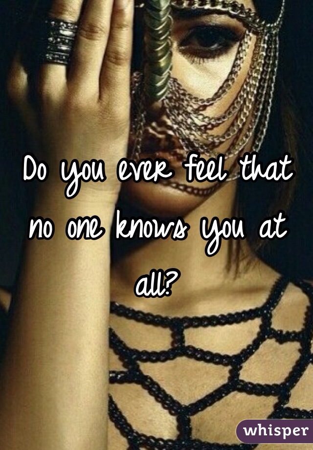 Do you ever feel that no one knows you at all?