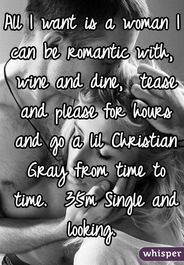 All I want is a woman I can be romantic with,  wine and dine,  tease and please for hours and go a lil Christian Gray from time to time.  35m Single and looking. 