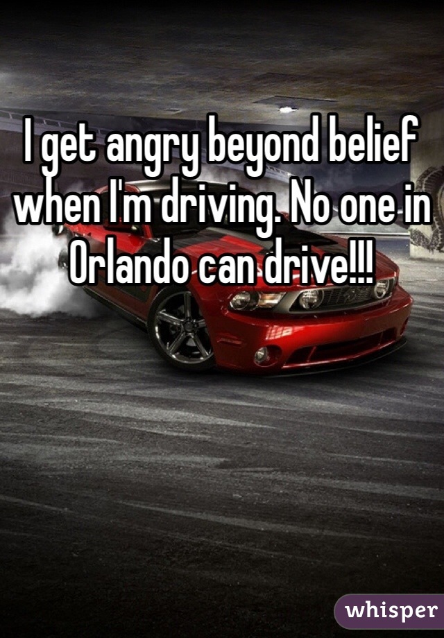 I get angry beyond belief when I'm driving. No one in Orlando can drive!!!