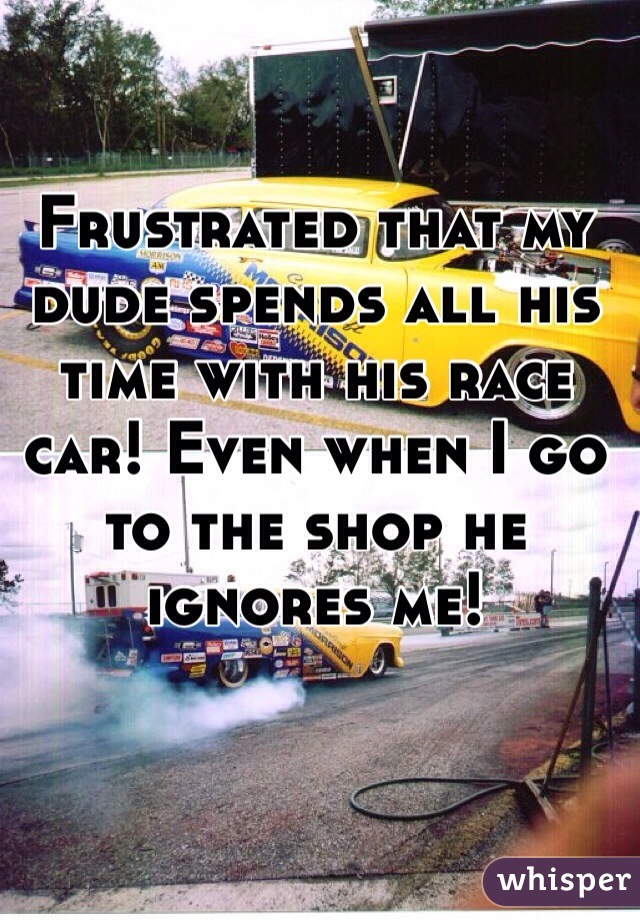 Frustrated that my dude spends all his time with his race car! Even when I go to the shop he ignores me! 