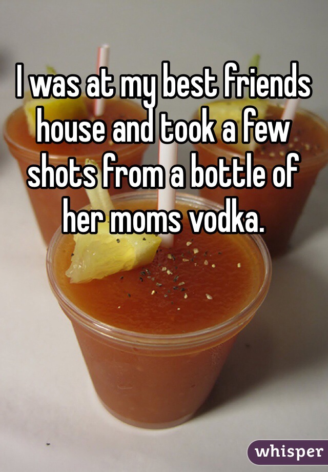 I was at my best friends house and took a few shots from a bottle of her moms vodka. 