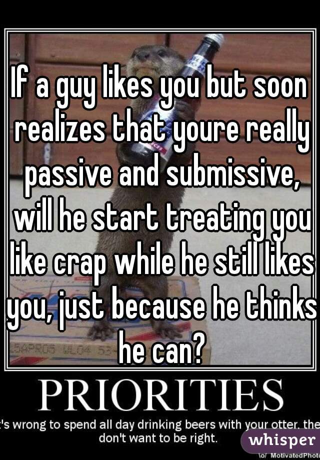 If a guy likes you but soon realizes that youre really passive and submissive, will he start treating you like crap while he still likes you, just because he thinks he can?