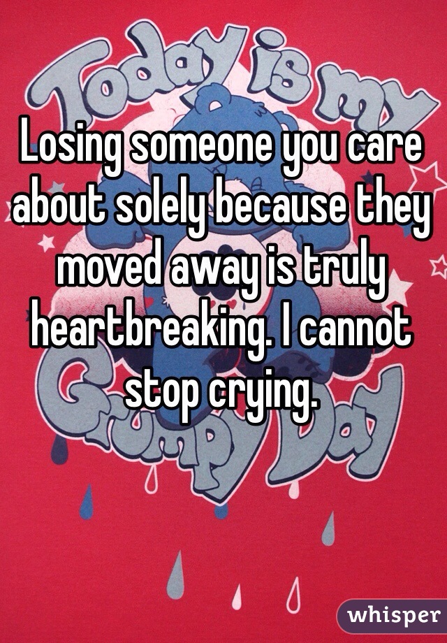 Losing someone you care about solely because they moved away is truly heartbreaking. I cannot stop crying.