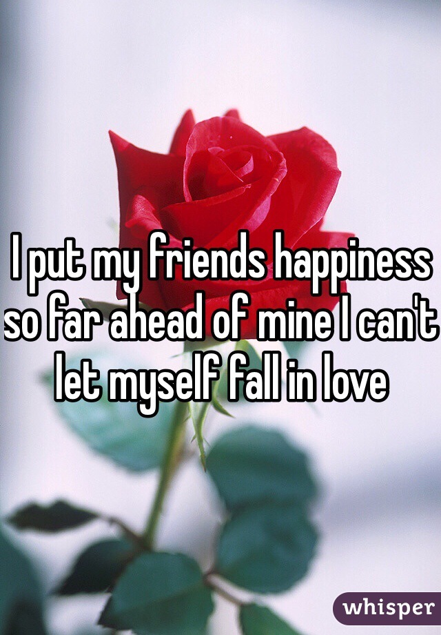 I put my friends happiness so far ahead of mine I can't let myself fall in love