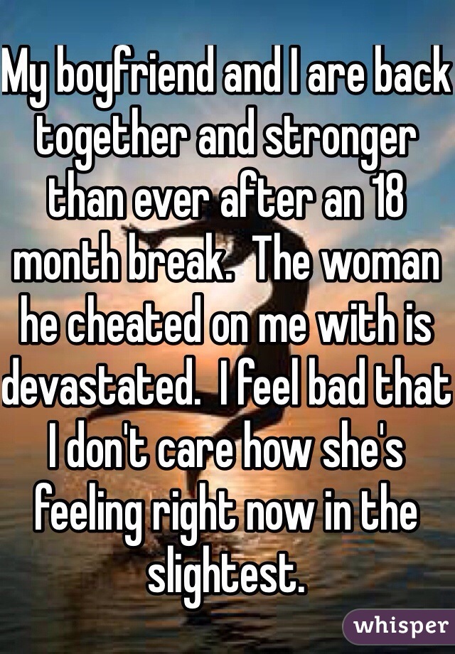 My boyfriend and I are back together and stronger than ever after an 18 month break.  The woman he cheated on me with is devastated.  I feel bad that I don't care how she's feeling right now in the slightest.