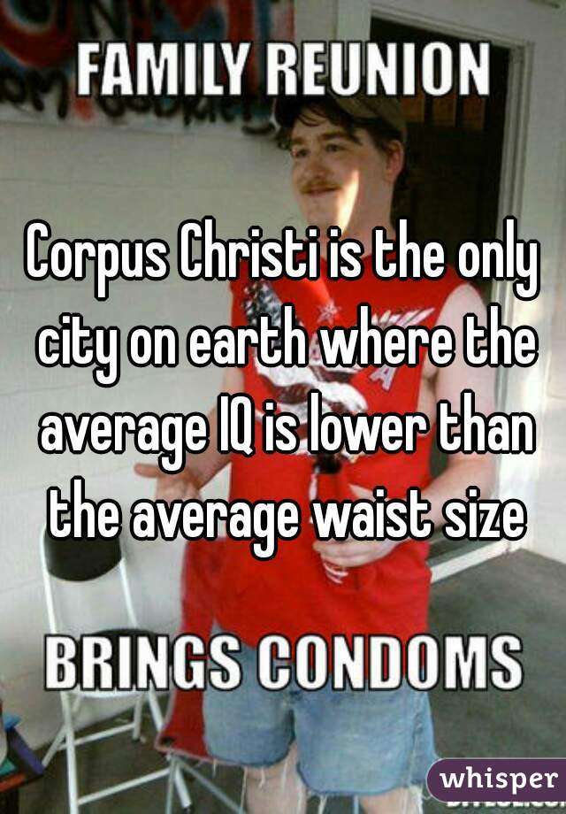 Corpus Christi is the only city on earth where the average IQ is lower than the average waist size