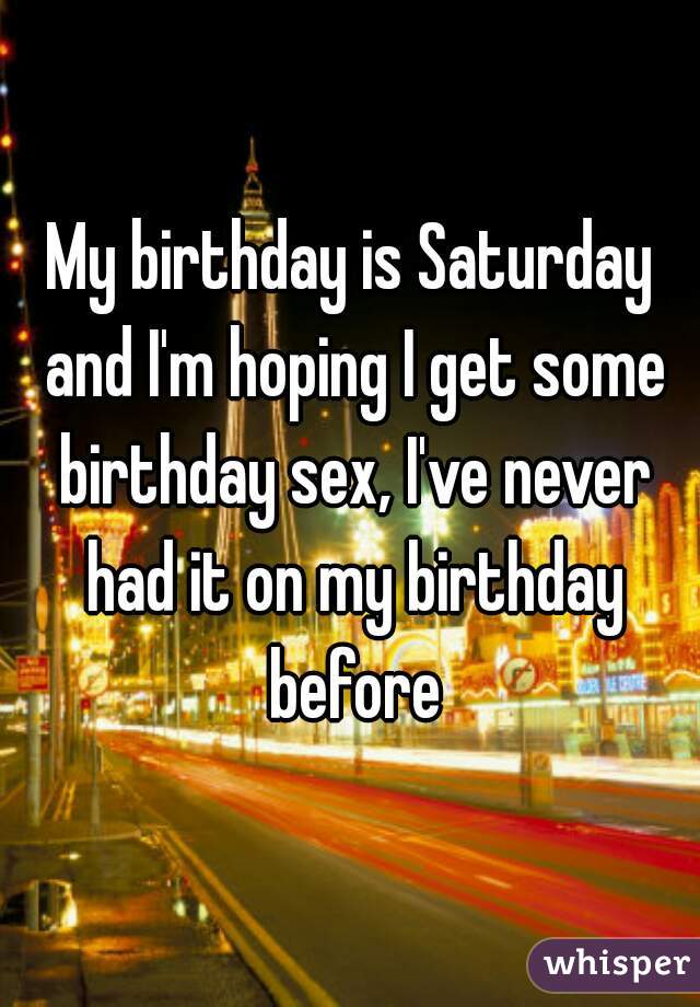 My birthday is Saturday and I'm hoping I get some birthday sex, I've never had it on my birthday before