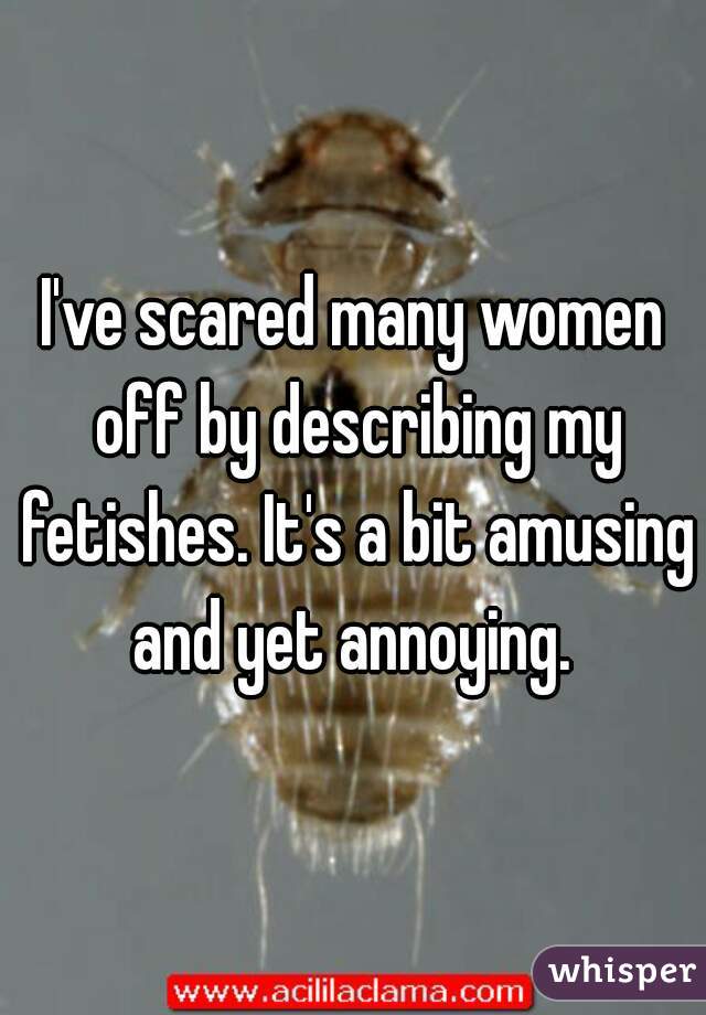 I've scared many women off by describing my fetishes. It's a bit amusing and yet annoying. 