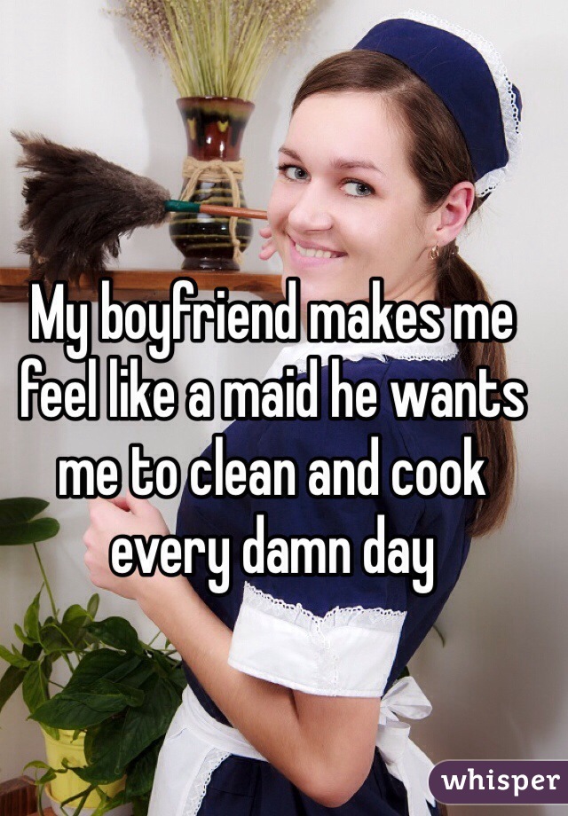 My boyfriend makes me feel like a maid he wants me to clean and cook every damn day