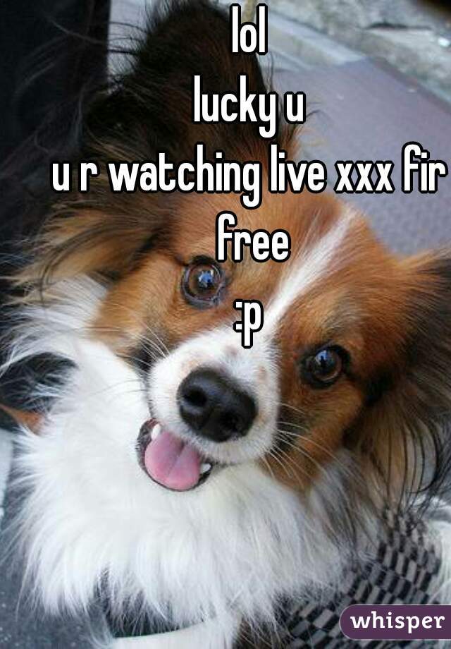 lol
lucky u
u r watching live xxx fir free
:p